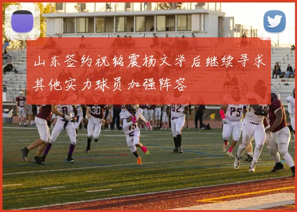 山东签约祝铭震杨文学后继续寻求其他实力球员加强阵容