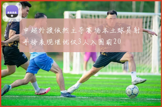 中超外援依然主导赛场本土球员射手榜表现堪忧仅3人入围前20