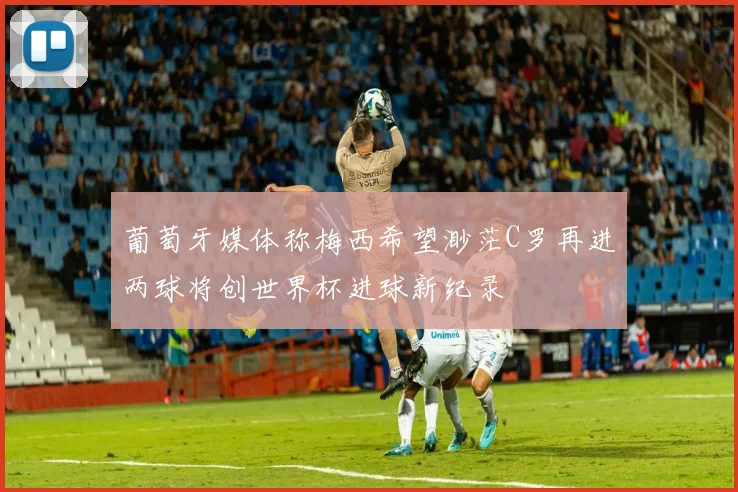 葡萄牙媒体称梅西希望渺茫C罗再进两球将创世界杯进球新纪录