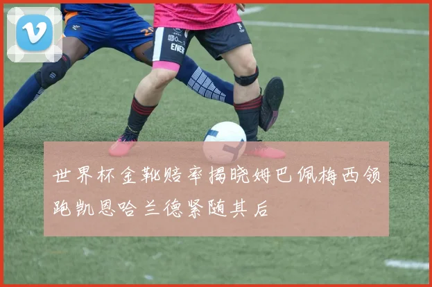 世界杯金靴赔率揭晓姆巴佩梅西领跑凯恩哈兰德紧随其后