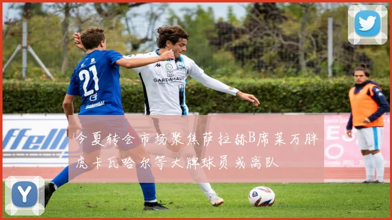 今夏转会市场聚焦萨拉赫B席莱万胖虎卡瓦哈尔等大牌球员或离队