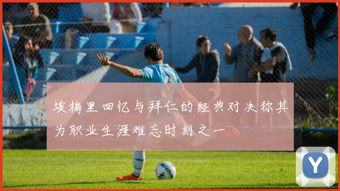 埃梅里回忆与拜仁的经典对决称其为职业生涯难忘时刻之一