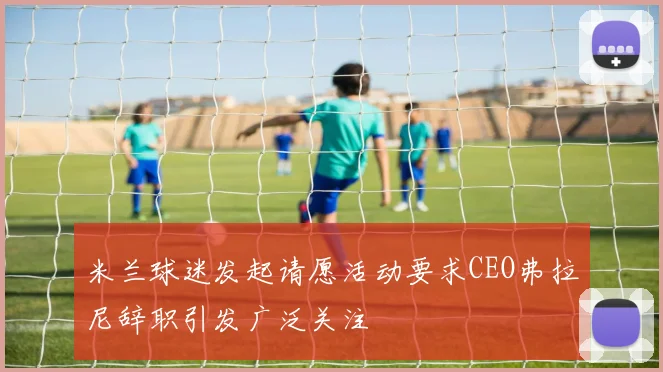 米兰球迷发起请愿活动要求CEO弗拉尼辞职引发广泛关注