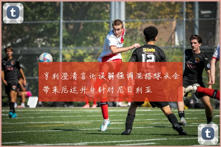 亨利澄清言论误解强调混搭球衣会带来厄运并非针对尼日利亚