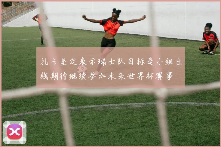扎卡坚定表示瑞士队目标是小组出线期待继续参加未来世界杯赛事