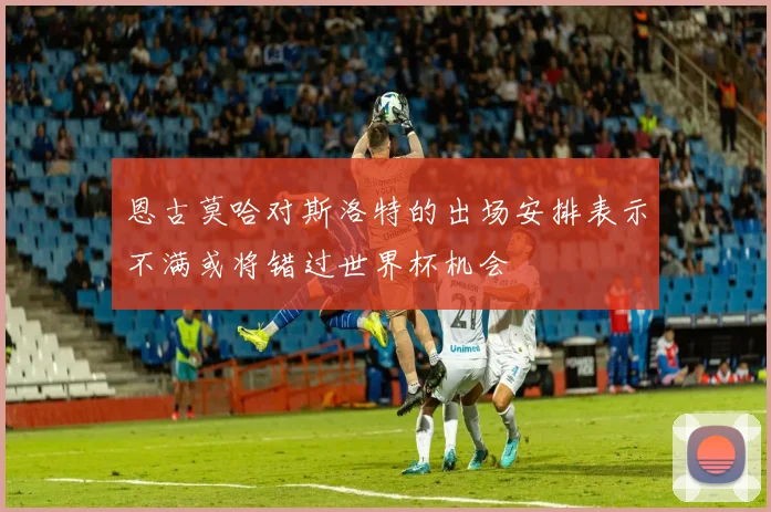 恩古莫哈对斯洛特的出场安排表示不满或将错过世界杯机会