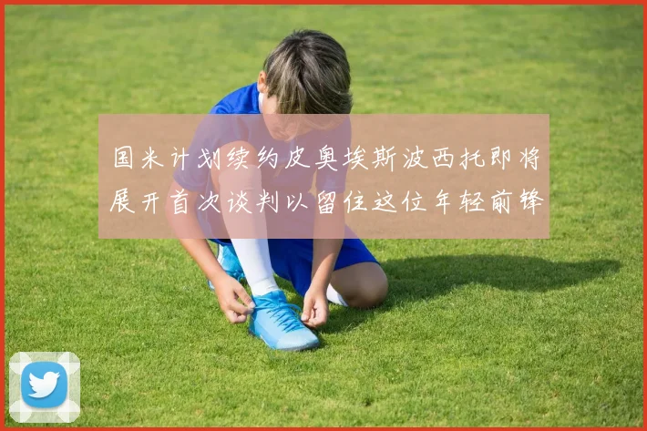 国米计划续约皮奥埃斯波西托即将展开首次谈判以留住这位年轻前锋