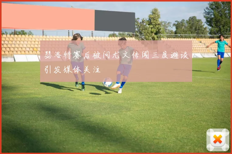 瑟洛特赛后被问尤文传闻三度避谈引发媒体关注