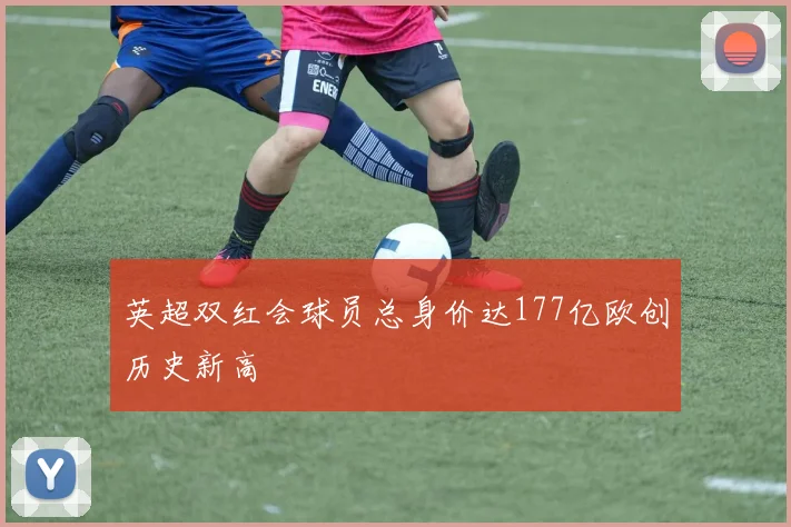 英超双红会球员总身价达177亿欧创历史新高