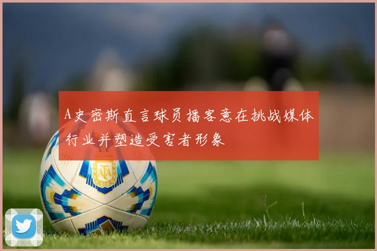 A史密斯直言球员播客意在挑战媒体行业并塑造受害者形象