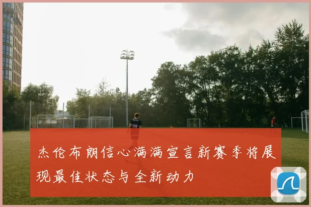杰伦布朗信心满满宣言新赛季将展现最佳状态与全新动力