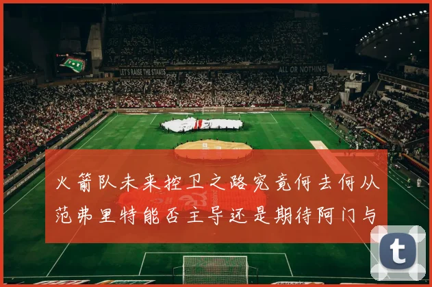火箭队未来控卫之路究竟何去何从范弗里特能否主导还是期待阿门与谢泼德崛起
