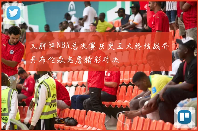 文胖评NBA总决赛历史五大终结战乔丹布伦森老詹精彩对决