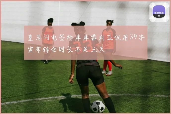 皇马闪电签约库库雷利亚仅用39字宣布转会时长不足三天