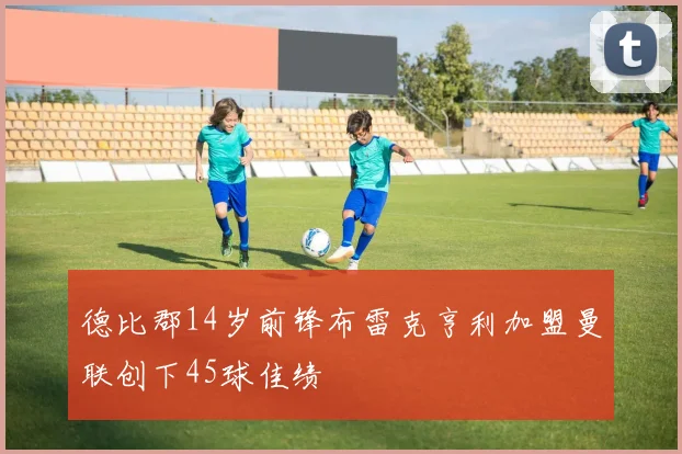 德比郡14岁前锋布雷克亨利加盟曼联创下45球佳绩