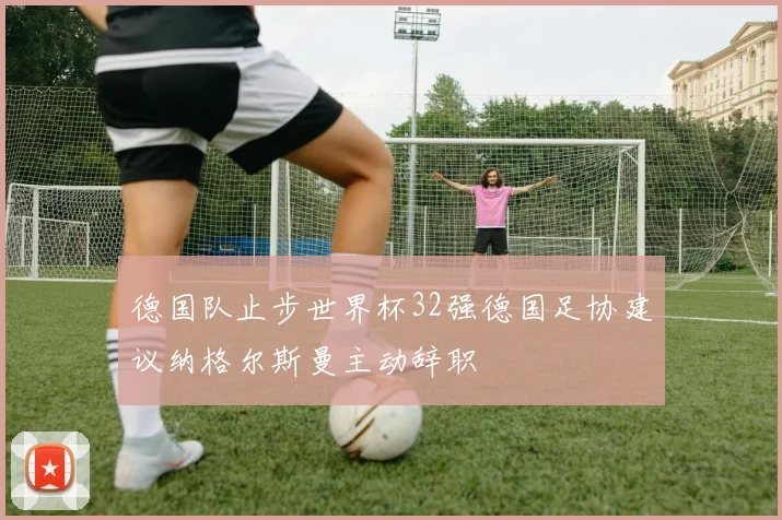德国队止步世界杯32强德国足协建议纳格尔斯曼主动辞职
