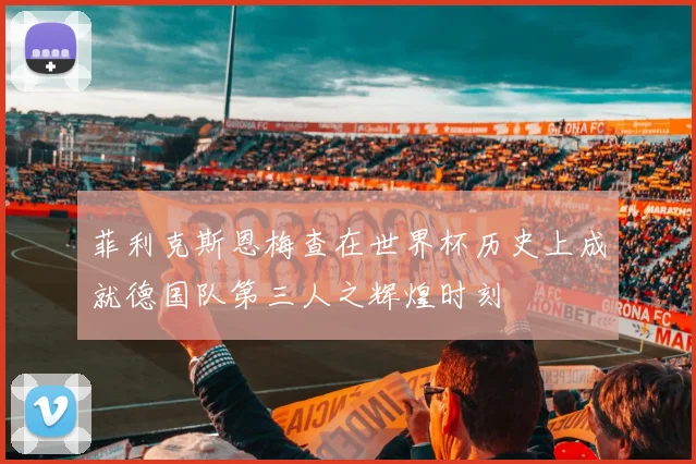菲利克斯恩梅查在世界杯历史上成就德国队第三人之辉煌时刻