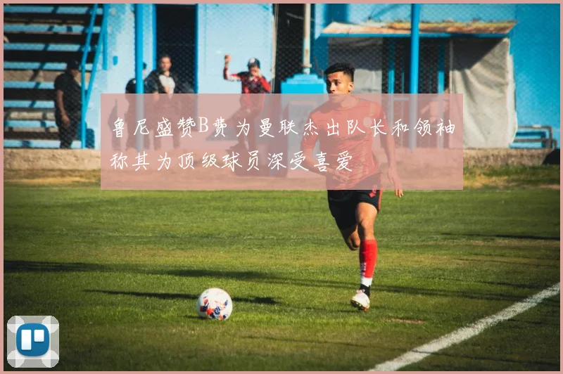 鲁尼盛赞B费为曼联杰出队长和领袖称其为顶级球员深受喜爱