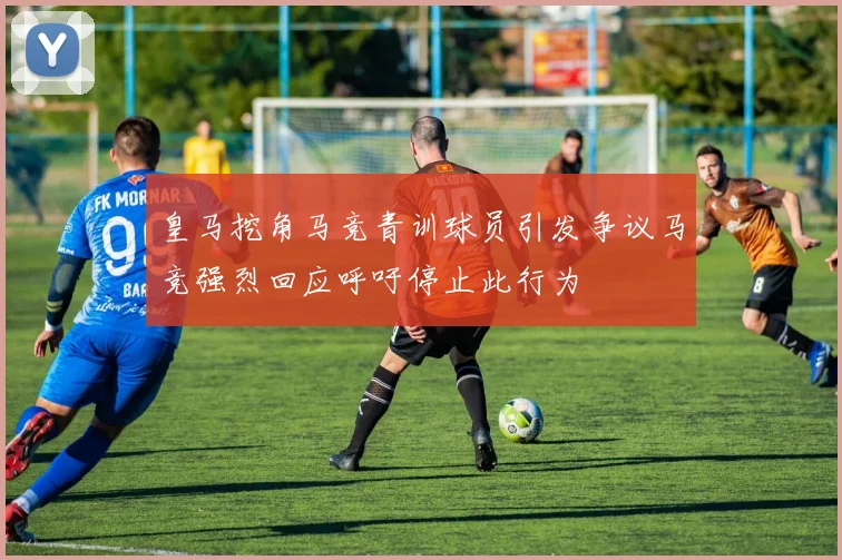 皇马挖角马竞青训球员引发争议马竞强烈回应呼吁停止此行为