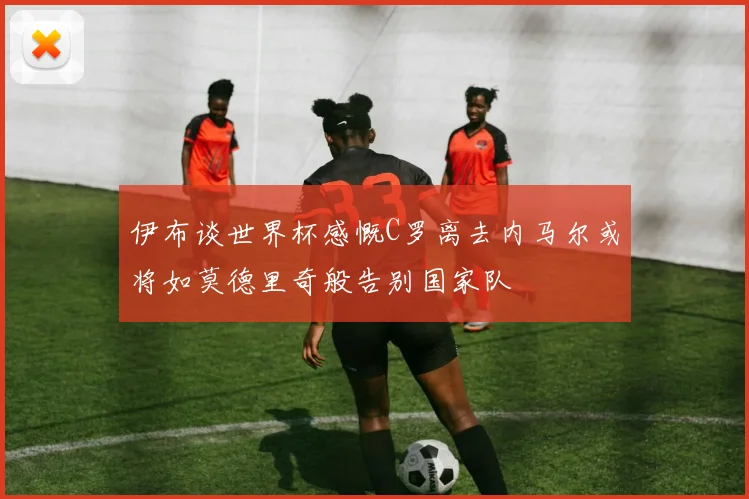 伊布谈世界杯感慨C罗离去内马尔或将如莫德里奇般告别国家队
