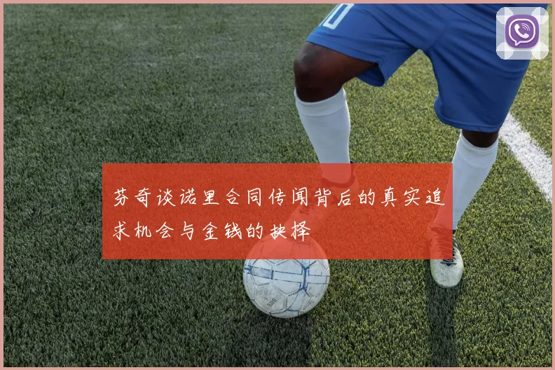 芬奇谈诺里合同传闻背后的真实追求机会与金钱的抉择