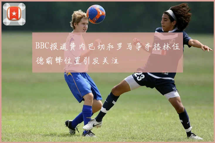 BBC报道费内巴切和罗马争夺格林伍德前锋位置引发关注